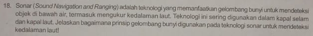 Sonar (Sound Navigation and Ranging) adalah teknologi yang memanfaatkan gelombang bunyi untuk mendeteksi 
objek di bawah air, termasuk mengukur kedalaman laut. Teknologi ini sering digunakan dalam kapal selam 
dan kapal laut. Jelaskan bagaimana prinsip gelombang bunyi digunakan pada teknologi sonar untuk mendeteksi 
kedalaman laut!