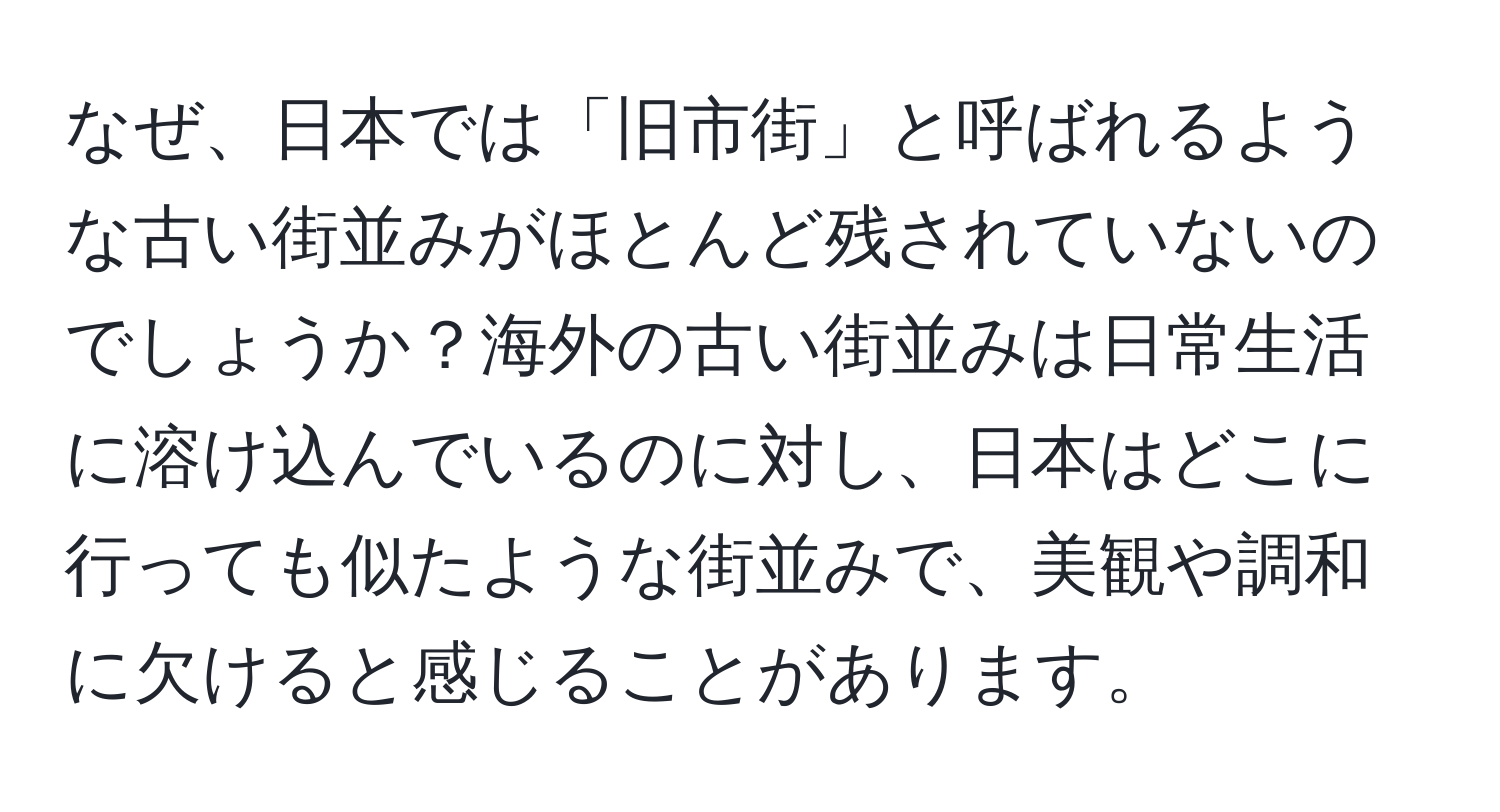 なぜ、日本では「旧市街」と呼ばれるような古い街並みがほとんど残されていないのでしょうか？海外の古い街並みは日常生活に溶け込んでいるのに対し、日本はどこに行っても似たような街並みで、美観や調和に欠けると感じることがあります。