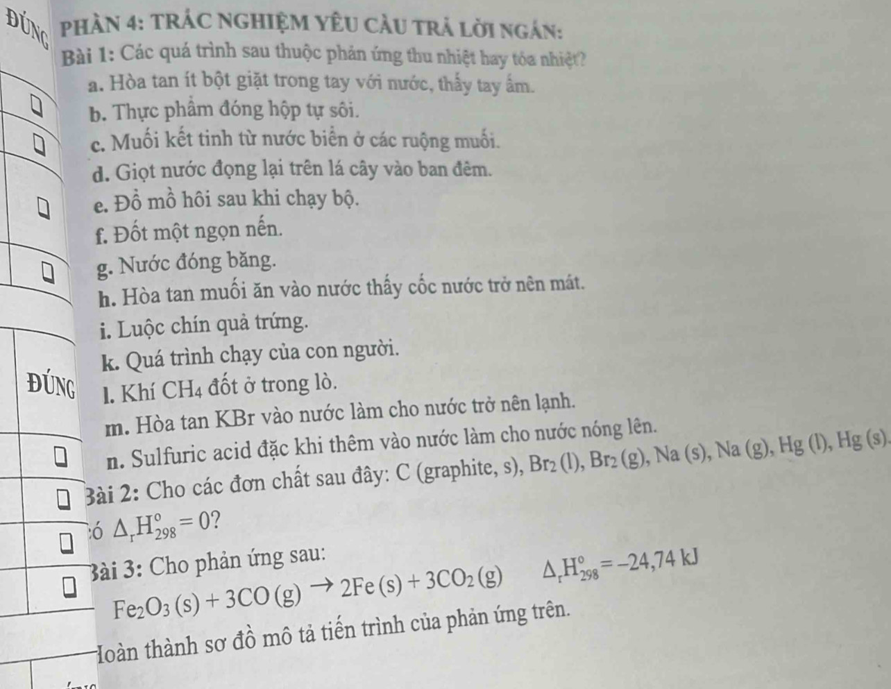 DUNG PHÀN 4: TRÁC NGHIỆM YÊU CÂU TRẬ LờI Ngán: 
Bài 1: Các quá trình sau thuộc phản ứng thu nhiệt hay tóa nhiệt? 
a. Hòa tan ít bột giặt trong tay với nước, thấy tay ấm. 
b. Thực phẩm đóng hộp tự sôi. 
c. Muối kết tinh từ nước biển ở các ruộng muối. 
d. Giọt nước đọng lại trên lá cây vào ban đêm. 
e. Đồ mồ hôi sau khi chạy bộ. 
f. Đốt một ngọn nến. 
g. Nước đóng băng. 
h. Hòa tan muối ăn vào nước thấy cốc nước trở nên mát. 
i. Luộc chín quả trứng. 
k. Quá trình chạy của con người. 
1. Khí CH_4 đốt ở trong lò. 
m. Hòa tan KBr vào nước làm cho nước trở nên lạnh. 
n. Sulfuric acid đặc khi thêm vào nước làm cho nước nóng lên. 
Bài 2: Cho các đơn chất sau đây: C (graphite, s), Br_2(l), Br_2(g), Na(s), Na(g), Hg(l), Hg(s)
ó △ _rH_(298)°=0 ? 
3ài 3: Cho phản ứng sau:
Fe_2O_3(s)+3CO(g)to 2Fe(s)+3CO_2(g) △ _rH_(298)°=-24,74kJ
Hoàn thành sơ đồ mô tả tiến trình của phản ứng trên.