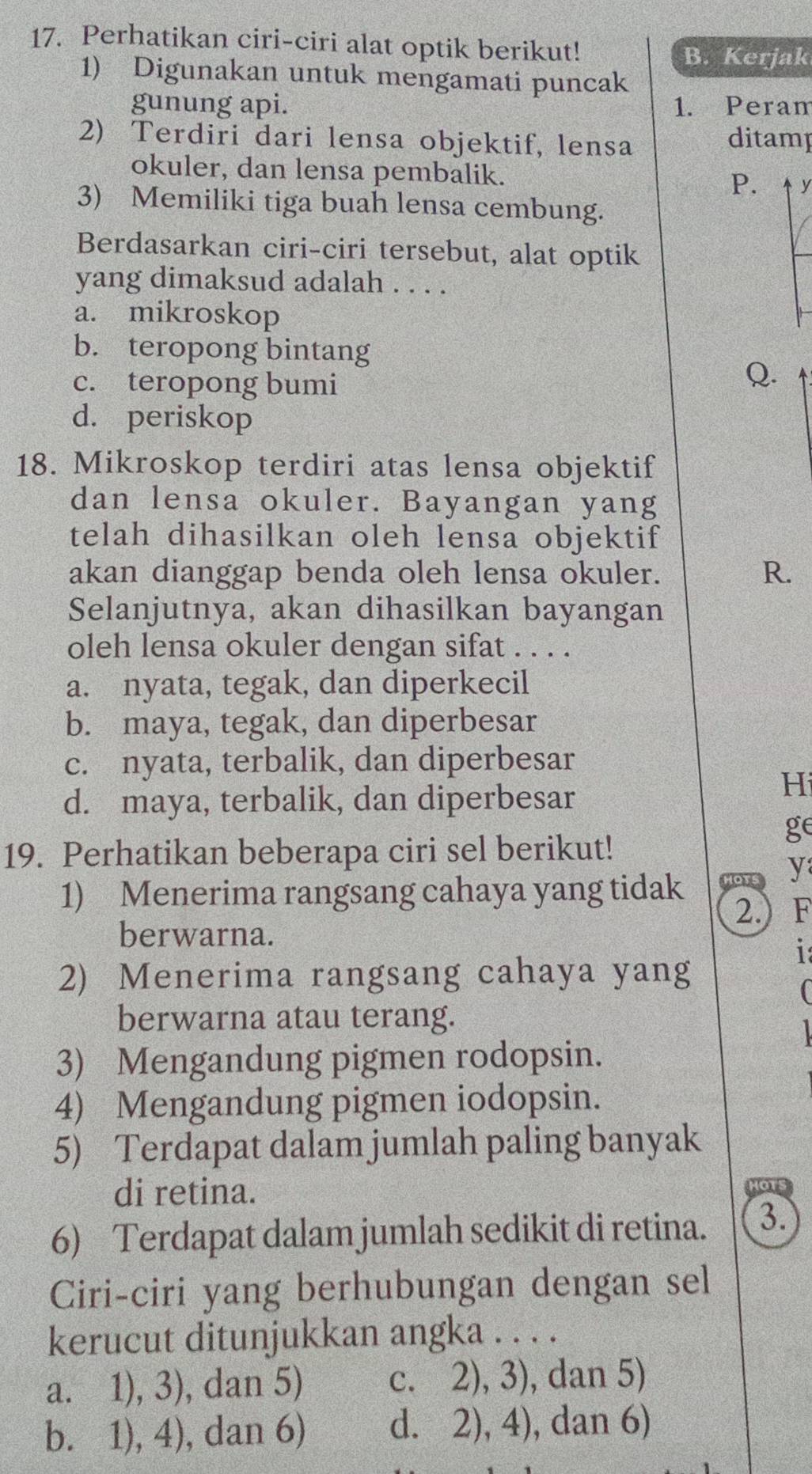 Perhatikan ciri-ciri alat optik berikut!
B. Kerjak
1) Digunakan untuk mengamati puncak
gunung api. 1. Peram
2) Terdiri dari lensa objektif, lensa ditamp
okuler, dan lensa pembalik. P. y
3) Memiliki tiga buah lensa cembung.
Berdasarkan ciri-ciri tersebut, alat optik
yang dimaksud adalah . . . .
a. mikroskop
b. teropong bintang
c. teropong bumi
Q.
d. periskop
18. Mikroskop terdiri atas lensa objektif
dan lensa okuler. Bayangan yang
telah dihasilkan oleh lensa objektif
akan dianggap benda oleh lensa okuler. R.
Selanjutnya, akan dihasilkan bayangan
oleh lensa okuler dengan sifat . . . .
a. nyata, tegak, dan diperkecil
b. maya, tegak, dan diperbesar
c. nyata, terbalik, dan diperbesar
d. maya, terbalik, dan diperbesar
Hi
ge
19. Perhatikan beberapa ciri sel berikut!
1) Menerima rangsang cahaya yang tidak HoTs y
2.) F
berwarna.
1
2) Menerima rangsang cahaya yang
berwarna atau terang.
3) Mengandung pigmen rodopsin.
4) Mengandung pigmen iodopsin.
5) Terdapat dalam jumlah paling banyak
di retina.
6) Terdapat dalam jumlah sedikit di retina. 3.
Ciri-ciri yang berhubungan dengan sel
kerucut ditunjukkan angka . . . .
a. 1), 3), dan 5) c. 2), 3), dan 5)
b. 1), 4), dan 6) d. 2), 4), dan 6)