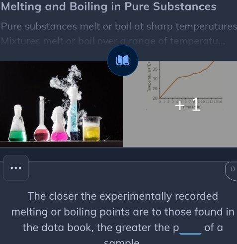 Melting and Boiling in Pure Substances 
Pure substances melt or boil at sharp temperatures 
Mixtures melt or boil over a range of temperatu 
.. 
The closer the experimentally recorded 
melting or boiling points are to those found in 
the data book, the greater the p _ of a 
sample