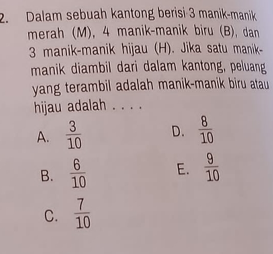 Dalam sebuah kantong berisi 3 manik-manik
merah (M), 4 manik-manik biru (B), dan
3 manik-manik hijau (H). Jika satu manik-
manik diambil dari dalam kantong, peluang
yang terambil adalah manik-manik biru atau
hijau adalah . . . .
A.  3/10 
D.  8/10 
B.  6/10 
E.  9/10 
C.  7/10 