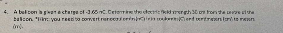 A balloon is given a charge of -3.65 nC. Determine the electric field strength 30 cm from the centre of the 
balloon. *Hint: you need to convert nanocoulombs(nC) into coulombs(C) and centimeters (cm) to meters
(m).