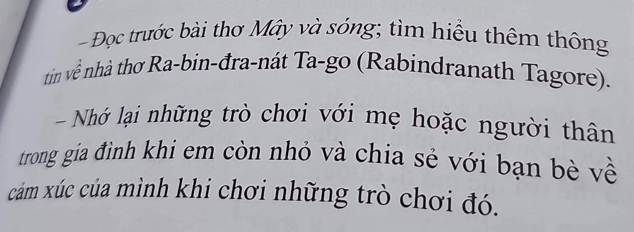 Đọc trước bài thơ Mây và sóng; tìm hiểu thêm thông 
tin về nhà thơ Ra-bin-đra-nát Ta-go (Rabindranath Tagore). 
- Nhớ lại những trò chơi với mẹ hoặc người thân 
trong gia đình khi em còn nhỏ và chia sẻ với bạn bè về 
cảm xúc của mình khi chơi những trò chơi đó.