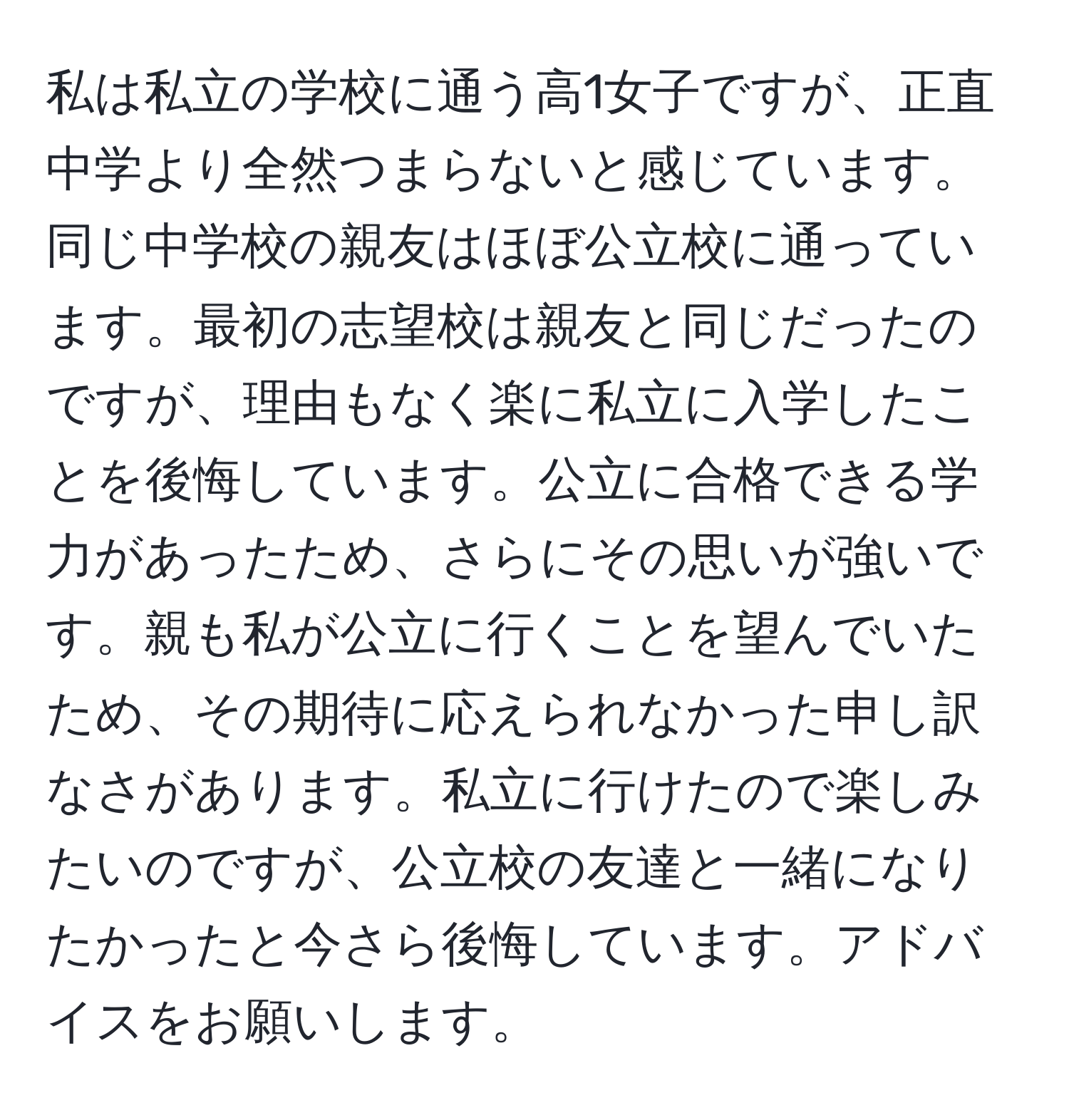 私は私立の学校に通う高1女子ですが、正直中学より全然つまらないと感じています。同じ中学校の親友はほぼ公立校に通っています。最初の志望校は親友と同じだったのですが、理由もなく楽に私立に入学したことを後悔しています。公立に合格できる学力があったため、さらにその思いが強いです。親も私が公立に行くことを望んでいたため、その期待に応えられなかった申し訳なさがあります。私立に行けたので楽しみたいのですが、公立校の友達と一緒になりたかったと今さら後悔しています。アドバイスをお願いします。