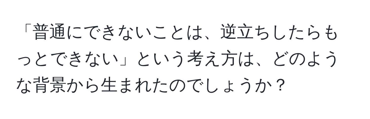 「普通にできないことは、逆立ちしたらもっとできない」という考え方は、どのような背景から生まれたのでしょうか？