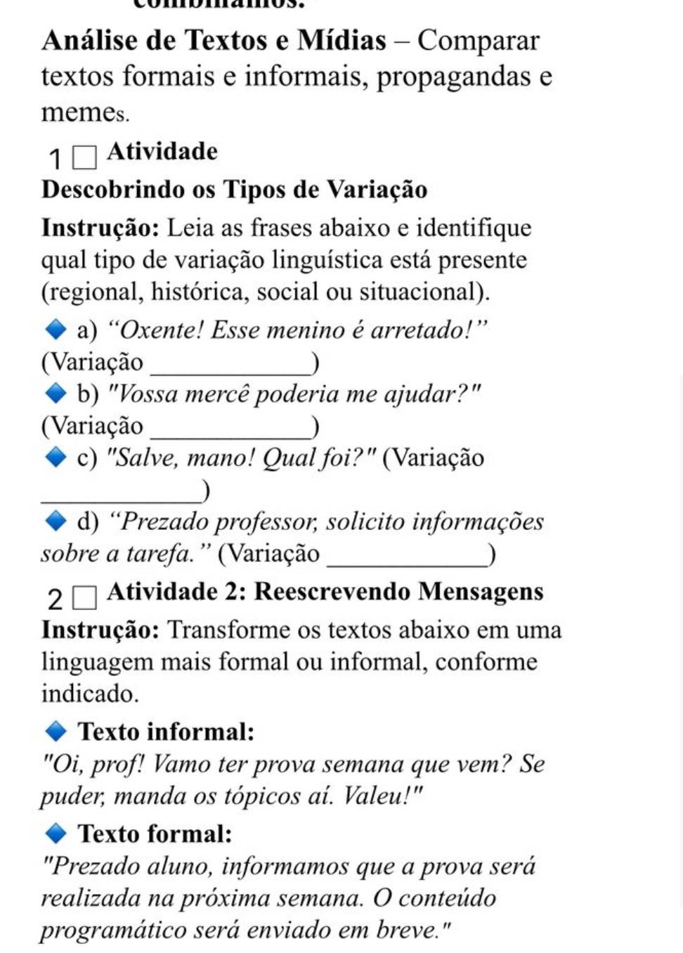 Análise de Textos e Mídias - Comparar 
textos formais e informais, propagandas e 
memes. 
1 [ Atividade 
I 
Descobrindo os Tipos de Variação 
Instrução: Leia as frases abaixo e identifique 
qual tipo de variação linguística está presente 
(regional, histórica, social ou situacional). 
a) “Oxente! Esse menino é arretado!” 
(Variação _) 
b) "Vossa mercê poderia me ajudar?" 
Variação _) 
c) "Salve, mano! Qual foi?" (Variação 
_) 
d) “Prezado professor, solicito informações 
sobre a tarefa. ' (Variação _) 
2[ Atividade 2: Reescrevendo Mensagens 
Instrução: Transforme os textos abaixo em uma 
linguagem mais formal ou informal, conforme 
indicado. 
Texto informal: 
"Oi, prof! Vamo ter prova semana que vem? Se 
puder, manda os tópicos aí. Valeu!" 
Texto formal: 
"Prezado aluno, informamos que a prova será 
realizada na próxima semana. O conteúdo 
programático será enviado em breve."