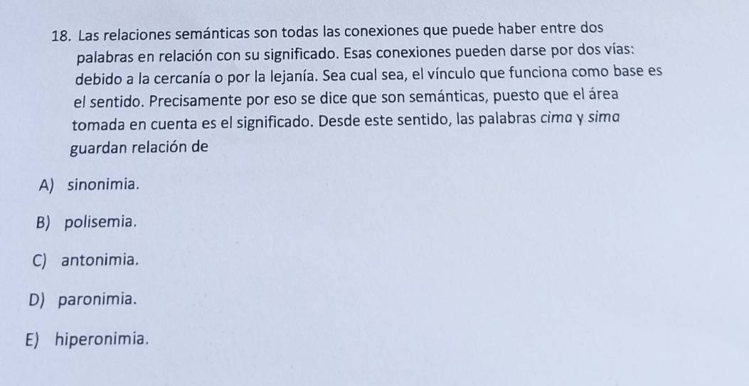 Las relaciones semánticas son todas las conexiones que puede haber entre dos
palabras en relación con su significado. Esas conexiones pueden darse por dos vías:
debido a la cercanía o por la lejanía. Sea cual sea, el vínculo que funciona como base es
el sentido. Precisamente por eso se dice que son semánticas, puesto que el área
tomada en cuenta es el significado. Desde este sentido, las palabras cima y sima
guardan relación de
A) sinonimia.
B) polisemia.
C) antonimia.
D) paronimia.
E) hiperonimia.