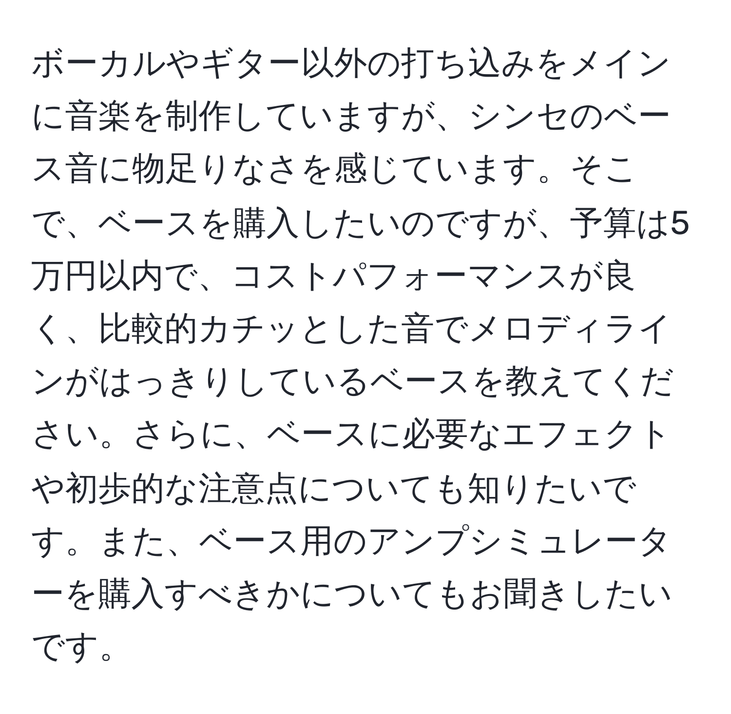 ボーカルやギター以外の打ち込みをメインに音楽を制作していますが、シンセのベース音に物足りなさを感じています。そこで、ベースを購入したいのですが、予算は5万円以内で、コストパフォーマンスが良く、比較的カチッとした音でメロディラインがはっきりしているベースを教えてください。さらに、ベースに必要なエフェクトや初歩的な注意点についても知りたいです。また、ベース用のアンプシミュレーターを購入すべきかについてもお聞きしたいです。