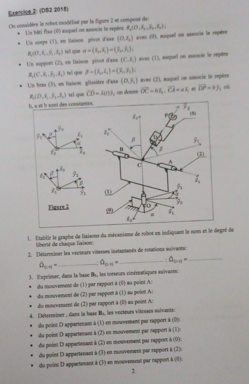 (DS2 2015)
On considère le robot modélisé par la figure 2 et composé de:
Un bâti fixe (0) auquel on associe le repère R_1(O,overline x_2,overline y_0,overline z_5);
Un corps (1), en liaison pivot d'axe (O,hat z_0) avec (0), auquel on associe le repère
R_1(O,overline x_1,overline y_1,overline z_0) tel que alpha =(overline x_0,overline x_1)=(overline y_0,overline y_1)
Un support (2), en liaison pivot d'axe (C,overline x_1) avec (1), auquel on associe le repère
R_2(C,overline x_1,overline y_2,overline z_2) tel que beta =(overline z_0,overline z_1)=(overline y_1,overline y_2);
Un bras (3), en liaison glissière d'axe (D,overline y_2) avec (2), auquel on associe le repère
R_3(D,overline x_1,overline y_2,overline z_2) tel que vector CD=lambda (t)widehat y ,on donne vector OC=hoverline E_b,vector CA=aoverline x et vector DP=bvector y yoù
h, a et b sont des constantes
 
β dot z_0
Z_2^(3 overline y)_2
β
vector x_1 hat y_1
Figure 2 
1. Etablir le graphe de liaisons du mécanisme de robot en indiquant le nom et le degré de
liberté de chaque liaison:
2. Déterminer les vecteurs vitesses instantanés de rotations suivants:
widehat Omega _(1/0)= _ overline Omega _(2/0)= _ ! overline Omega _(3/6)= _
3. Exprimer, dans la base B_1 , les torseurs cinématiques suivants:
du mouvement de (1) par rapport à (0) au point A:
du mouvement de (2) par rapport à  ()  point  :
du mouvement de (2) par rapport à (0) au point A:
4. Déterminer , dans la base B_1 les vecteurs vitesses suivants:
du point D appartenant à (1) en mouvement par rapport à (0):
du point D appartenant à (2) en mouvement par rapport à (1):
du point D appartenant à (2) en mouvement par rapport à (0):
du point D appartenant à (3) en mouvement par rapport à (2):
du point D appartenant à (3) en mouvement par rapport à (0):
2