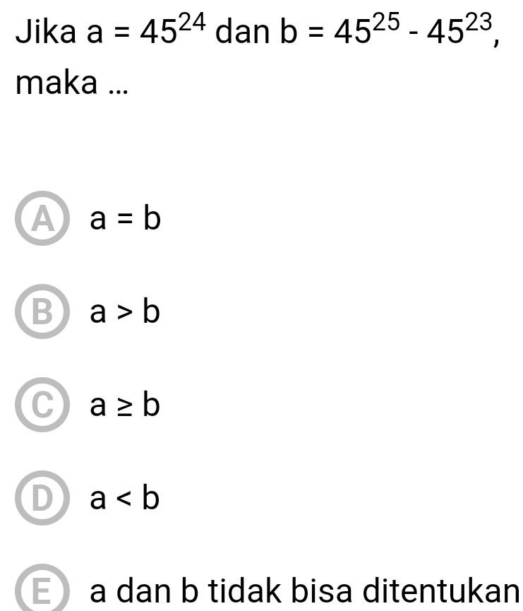 Jika a=45^(24) dan b=45^(25)-45^(23), 
maka ...
A a=b
a>b
a≥ b
a
a dan b tidak bisa ditentukan