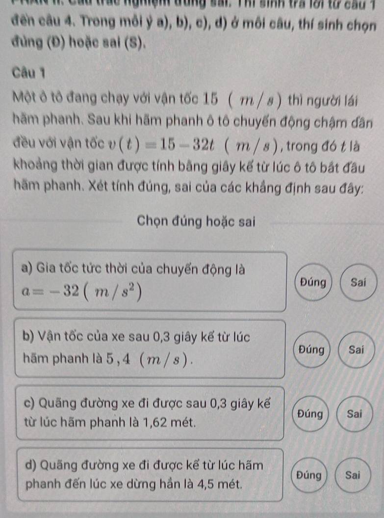 trac nghiện đung sai. Thi sinh tra lời từ cầu T
đến câu 4. Trong môi ya),b),c), i d) ở môi câu, thí sinh chọn
đủng (Đ) hoặc sai (S).
Câu 1
Một ô tô đang chạy với vận tốc 15 ( m / s) thì người lái
hãm phanh. Sau khi hãm phanh ô tô chuyến động chậm dân
đều với vận tốc v(t)=15-32t(m/s) , trong đó t là
khoảng thời gian được tính bằng giây kế từ lúc ô tô bắt đầu
hãm phanh. Xét tính đúng, sai của các khẳng định sau đây:
Chọn đúng hoặc sai
a) Gia tốc tức thời của chuyển động là
a=-32(m/s^2)
Đúng Sai
b) Vận tốc của xe sau 0, 3 giây kế từ lúc
Đúng Sai
hãm phanh là 5 , 4 ( m / s).
c) Quãng đường xe đi được sau 0, 3 giây kể
Đúng Sai
từ lúc hãm phanh là 1,62 mét.
d) Quãng đường xe đi được kể từ lúc hãm
Đúng Sai
phanh đến lúc xe dừng hần là 4,5 mét.