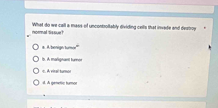 What do we call a mass of uncontrollably dividing cells that invade and destroy
normal tissue?
a. A benign tumor
b. A malignant tumor
c. A viral tumor
d. A genetic tumor