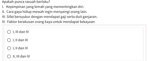 Apakah punca rasuah berlaku?
I. Kepimpinan yang lemah yang mementingkan diri.
II. Cara gaya hidup mewah ingin menyaingi orang lain.
III. Sifat bersyukur dengan mendapat gaji serta duit ganjaran.
IV. Faktor kerakusan orang kaya untuk mendapat kekayaan
I, III dan IV
I, II dan III
I, II dan IV
II, III dan IV