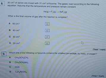 30cm^3 of xenon are mixed with 20cm^3
8. equation. Assume that the temperature and pressure remain constant. of fluorine. The gases react according to the following
Xe(g)+F_2(g)to XeF_2(g)
What is the finall volume off gas after the reaction is complete?
A 50cm^3 。
B 40cm^3 。
C 30cm^3
D 20cm^3
(Total 1 mark)
9. Which one of the following compounds contains the smallest percentage, by mass, of oxygen?
A CH_3OCH_2CH_3
B CH_3OCH_2NH_2
C cos
D C_4H_6A(OH)_2
(Total 1 mark)