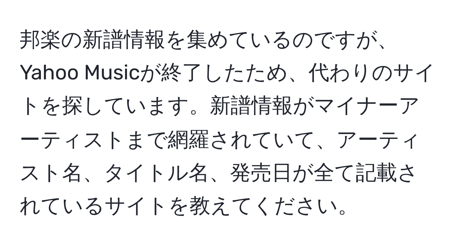 邦楽の新譜情報を集めているのですが、Yahoo Musicが終了したため、代わりのサイトを探しています。新譜情報がマイナーアーティストまで網羅されていて、アーティスト名、タイトル名、発売日が全て記載されているサイトを教えてください。