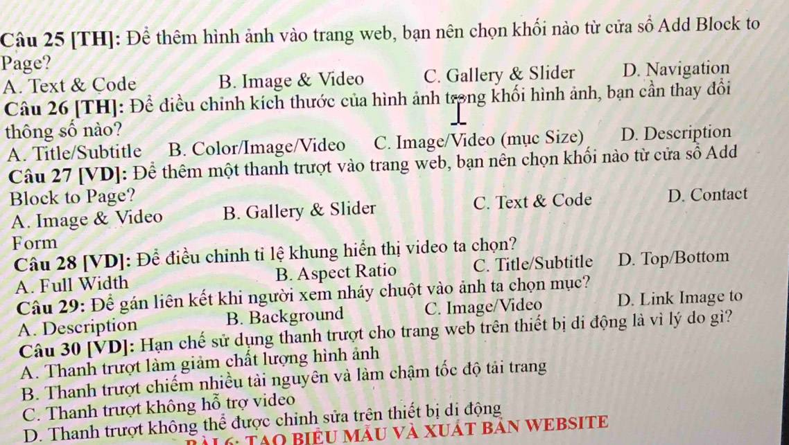 [TH]: Để thêm hình ảnh vào trang web, bạn nên chọn khối nào từ cửa số Add Block to
Page?
A. Text & Code B. Image & Video C. Gallery & Slider D. Navigation
Câu 26 [TH]: Để điều chinh kích thước của hình ảnh trong khối hình ảnh, bạn cần thay đổi
thông số nào?
A. Title/Subtitle B. Color/Image/Video C. Image/Video (mục Size) D. Description
Câu 27 [VD]: Để thêm một thanh trượt vào trang web, bạn nên chọn khối nào từ cửa số Add
Block to Page? D. Contact
A. Image & Video B. Gallery & Slider C. Text & Code
Form
Câu 28 [VD]: Để điều chinh tỉ lệ khung hiển thị video ta chọn?
A. Full Width B. Aspect Ratio C. Title/Subtitle D. Top/Bottom
Câu 29: Để gán liên kết khi người xem nháy chuột vào ảnh ta chọn mục?
A. Description B. Background C. Image/Video
D. Link Image to
Câu 30 [VD]: Hạn chế sử dụng thanh trượt cho trang web trên thiết bị di động là vì lý do gì?
A. Thanh trượt làm giảm chất lượng hình ảnh
B. Thanh trượt chiếm nhiều tải nguyên và làm chậm tốc độ tải trang
C. Thanh trượt không hỗ trợ video
D. Thanh trượt không thể được chinh sửa trên thiết bị di động
* 6: Tạo BiểU mẫU Và XUÁT bảN WEBSITE