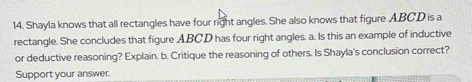 Shayla knows that all rectangles have four right angles. She also knows that figure ABCD is a 
rectangle. She concludes that figure ABCD has four right angles. a. Is this an example of inductive 
or deductive reasoning? Explain. b. Critique the reasoning of others. Is Shayla's conclusion correct? 
Support your answer.