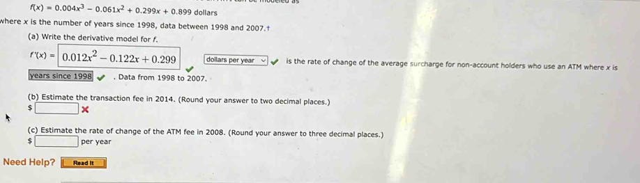 f(x)=0.004x^3-0.061x^2+0.299x+0.899 dollars 
where x is the number of years since 1998, data between 1998 and 2007.† 
(a) Write the derivative model for f.
f'(x)=|0.012x^2-0.122x+0.299 dollars per year L is the rate of change of the average surcharge for non-account holders who use an ATM where x is
years since 1998. Data from 1998 to 2007. 
(b) Estimate the transaction fee in 2014. (Round your answer to two decimal places.)
$□ *
(c) Estimate the rate of change of the ATM fee in 2008. (Round your answer to three decimal places.) 
5^^circ  per year
Need Help? Read It