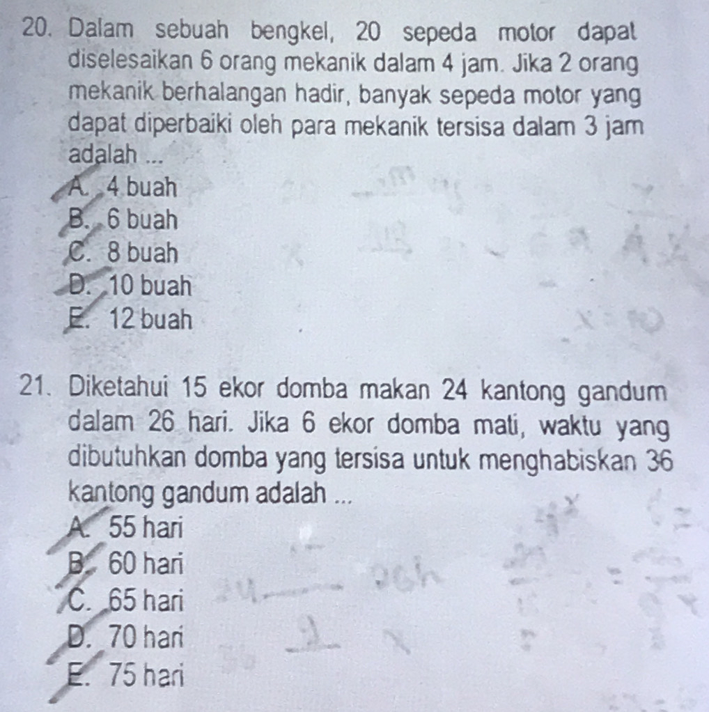 Dalam sebuah bengkel, 20 sepeda motor dapat
diselesaikan 6 orang mekanik dalam 4 jam. Jika 2 orang
mekanik berhalangan hadir, banyak sepeda motor yang
dapat diperbaiki oleh para mekanik tersisa dalam 3 jam
adalah ...
A. 4 buah
B. 6 buah
C. 8 buah
D. 10 buah
E. 12 buah
21. Diketahui 15 ekor domba makan 24 kantong gandum
dalam 26 hari. Jika 6 ekor domba mati, waktu yang
dibutuhkan domba yang tersisa untuk menghabiskan 36
kantong gandum adalah ...
A. 55 hari
B. 60 hari
C. 65 hari
D. 70 hari
E. 75 hari