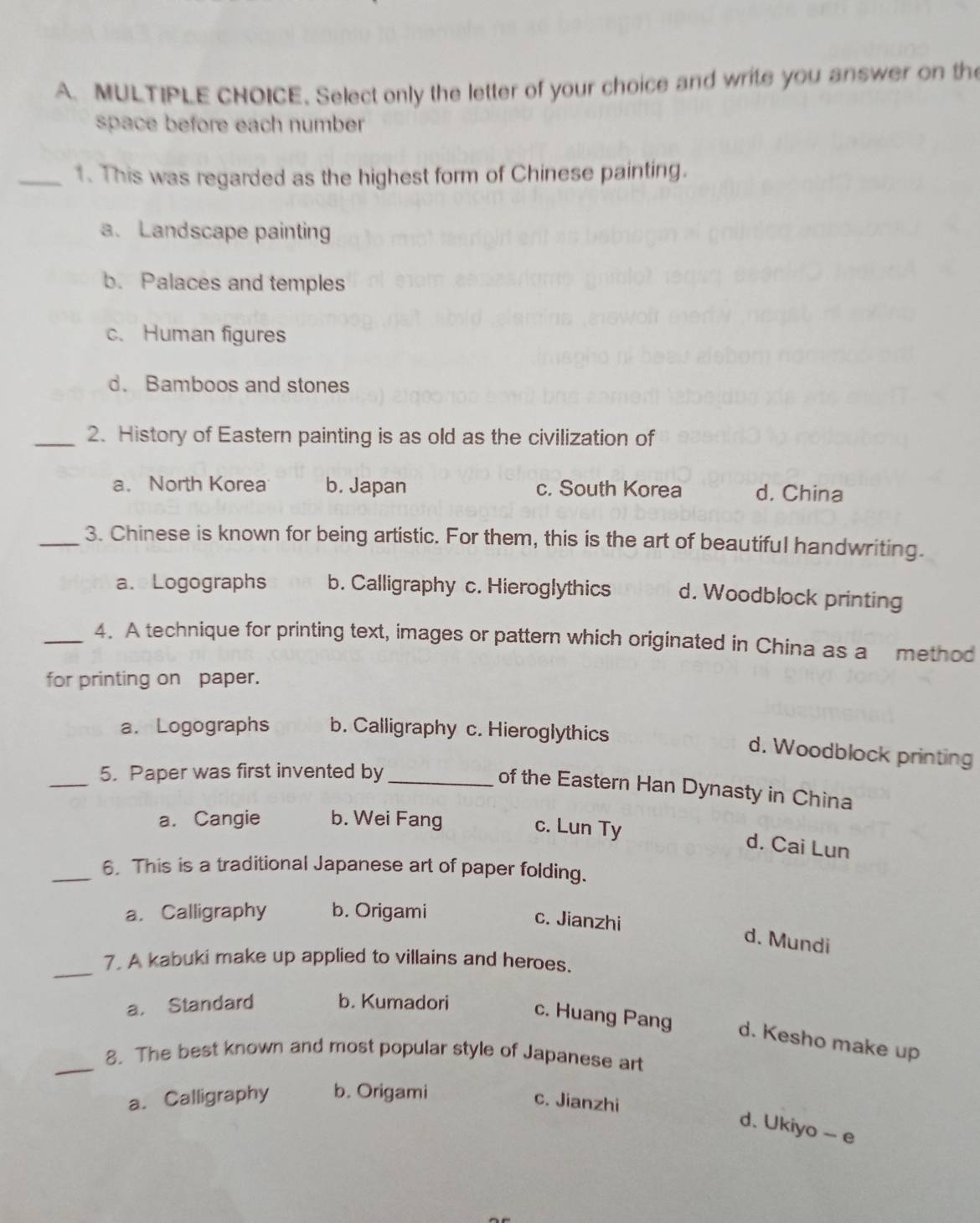 Select only the letter of your choice and write you answer on the
space before each number
_1. This was regarded as the highest form of Chinese painting.
a. Landscape painting
b. Palaces and temples
c. Human figures
d. Bamboos and stones
_2. History of Eastern painting is as old as the civilization of
a. North Korea b. Japan c. South Korea d. China
_3. Chinese is known for being artistic. For them, this is the art of beautiful handwriting.
a. Logographs b. Calligraphy c. Hieroglythics d. Woodblock printing
_4. A technique for printing text, images or pattern which originated in China as a method
for printing on paper.
a. Logographs b. Calligraphy c. Hieroglythics
d. Woodblock printing
_5. Paper was first invented by_
of the Eastern Han Dynasty in China
a. Cangie b. Wei Fang
c. Lun Ty
d. Cai Lun
_6. This is a traditional Japanese art of paper folding.
a. Calligraphy b. Origami
c. Jianzhi
d. Mundi
_
7. A kabuki make up applied to villains and heroes.
a. Standard b. Kumadori c. Huang Pang d. Kesho make up
_8. The best known and most popular style of Japanese art
a. Calligraphy b. Origami
c. Jianzhi
d. Ukiyo - e