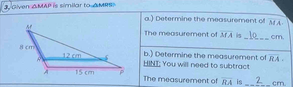 Given △ MAP is similar to △ MRS. 
a.) Determine the measurement of overline MA. 
The measurement of overline MA is_ cm. 
b.) Determine the measurement of overline RA. 
HINT: You will need to subtract 
The measurement of overline RA is _ cm.