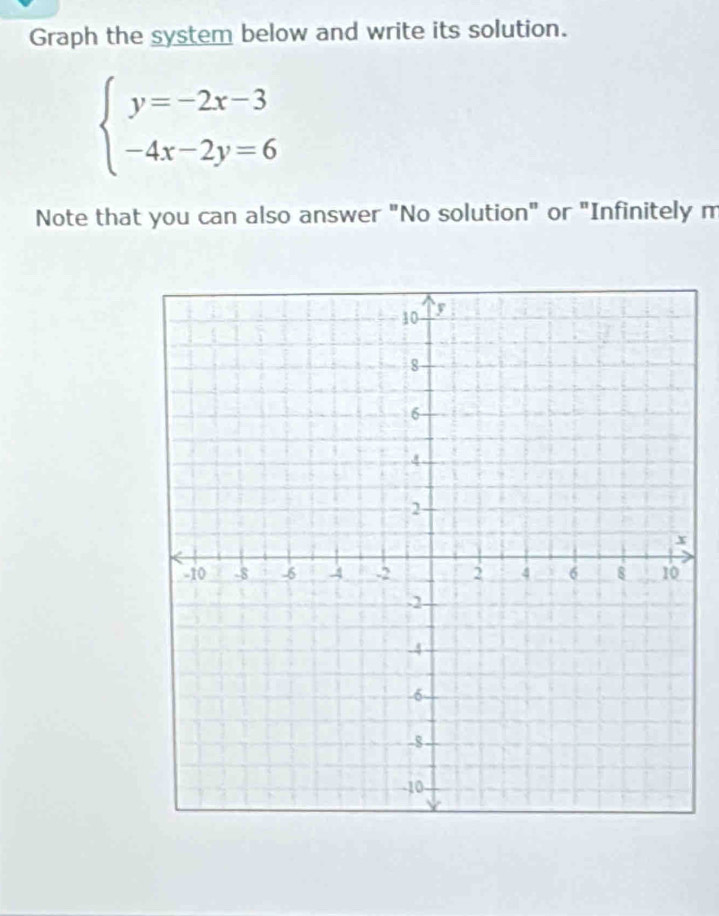 Graph the system below and write its solution.
beginarrayl y=-2x-3 -4x-2y=6endarray.
Note that you can also answer "No solution" or "Infinitely m