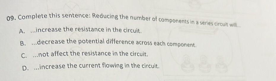 Complete this sentence: Reducing the number of components in a series circuit will.
A. .increase the resistance in the circuit.
B. ..decrease the potential difference across each component.
C. ..not affect the resistance in the circuit.
D. ..increase the current flowing in the circuit.