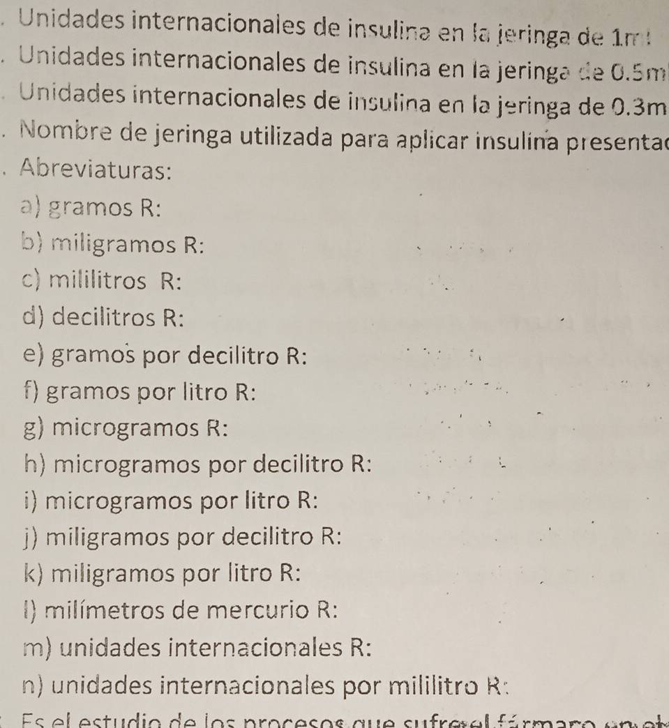 nidades internacionales de insulina en la jerin a de m 
. Unidades internacionales de insulina en la jeringa de 0.5m
Unidades internacionales de insulina en la jeringa de 0.3m. Nombre de jeringa utilizada para aplicar insulína presentad 
. Abreviaturas: 
a) gramos R: 
b) miligramos R: 
c) mililitros R: 
d) decilitros R: 
e) gramos por decilitro R: 
f) gramos por litro R: 
g) microgramos R: 
h) microgramos por decilitro R: 
i) microgramos por litro R: 
j) miligramos por decilitro R: 
k) miligramos por litro R: 
I) milímetros de mercurio R: 
m) unidades internacionales R: 
n) unidades internacionales por mililitro R: 
Es el estudio de los procesos que sufrerel fárma