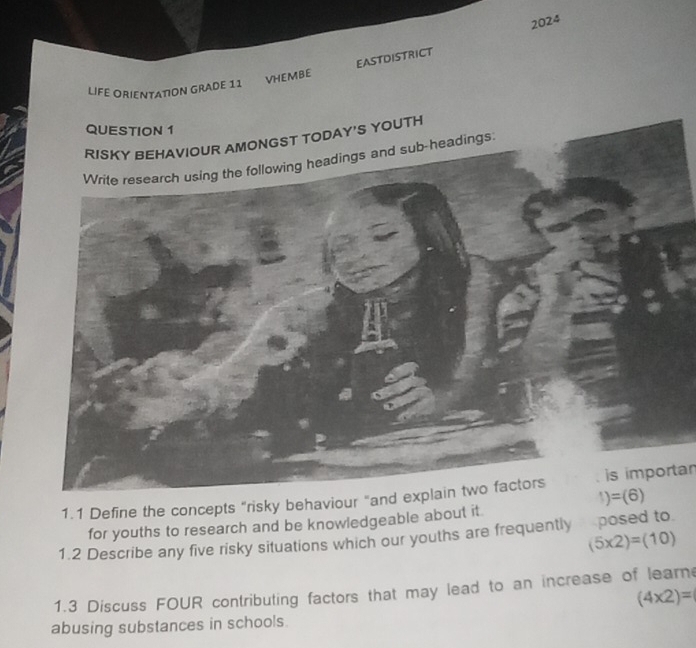 2024 
VHEMBE EASTDISTRICT 
LIFE ORIENTATION GRADE 11 
QUESTION 1 
RISKY BEHAVIOUR AMONGST TODAY'S YOUTH 
Write research using the following headings and sub-headings. 
1.1 Define the concepts "risky behaviour "and explain two factors is importar
1)=(6)
for youths to research and be knowledgeable about it 
1.2 Describe any five risky situations which our youths are frequently posed to
(5* 2)=(10)
1.3 Discuss FOUR contributing factors that may lead to an increase of learn
(4* 2)=
abusing substances in schools.