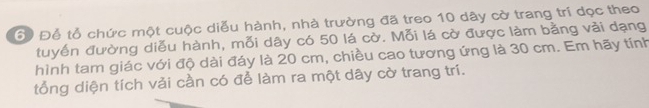 6 Để tổ chức một cuộc diễu hành, nhà trường đã treo 10 dây cờ trang trí dọc theo 
tuyến đường diễu hành, mỗi dây có 50 lá cờ. Mỗi lá cờ được làm bằng vải dạng 
hình tam giác với độ dài đáy là 20 cm, chiều cao tương ứng là 30 cm. Em hãy tính 
tổng diện tích vải cần có để làm ra một dây cờ trang trí.