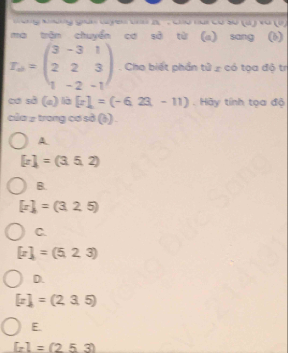 ng Khdng gián tuyến tấ K ' : ho hai có số (a ) vớ (1)
mà trận chuyển cơ sở từ (a) sang (b)
I_ab=beginpmatrix 3&-3&1 2&2&3 1&-2&-1endpmatrix. Cho biết phần tử ứ có tọa độ trị
cơ sở (n) là [x],=(-6,23,-11). Hãy tính tọa độ
của 2 trong cơ sở (ɨ) .
A.
[x]=(3,5,2)
B.
[x]=(3,2,5)
C.
[z]=(5,2,3)
D.
[x]=(2,3,5)
E.
[x]=(2.5.3)