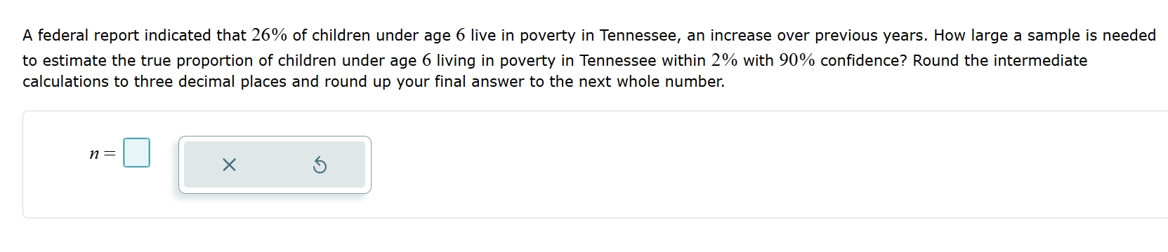 A federal report indicated that 26% of children under age 6 live in poverty in Tennessee, an increase over previous years. How large a sample is needed 
to estimate the true proportion of children under age 6 living in poverty in Tennessee within 2% with 90% confidence? Round the intermediate 
calculations to three decimal places and round up your final answer to the next whole number.
n=□ ×