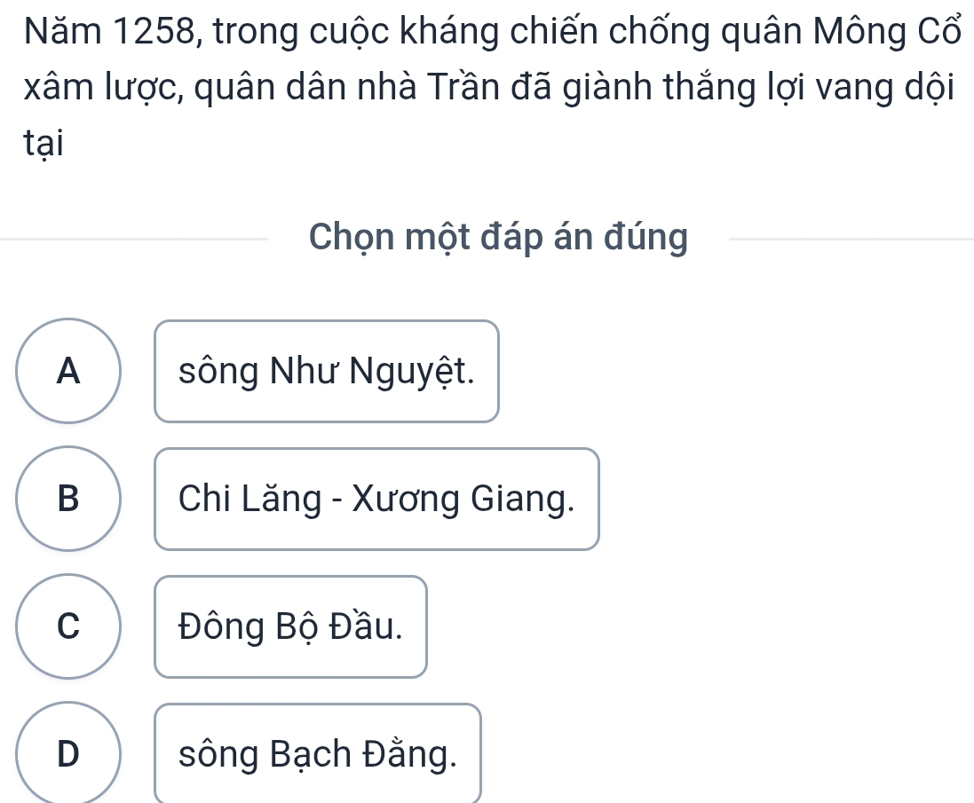 Năm 1258, trong cuộc kháng chiến chống quân Mông Cổ
xâm lược, quân dân nhà Trần đã giành thắng lợi vang dội
tại
Chọn một đáp án đúng
A sông Như Nguyệt.
B Chi Lăng - Xương Giang.
C Đông Bộ Đầu.
D sông Bạch Đằng.