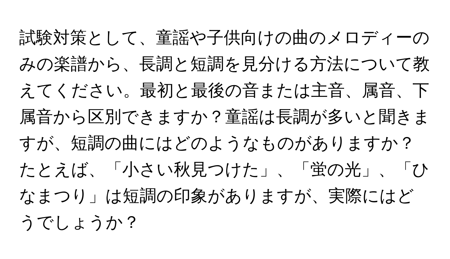 試験対策として、童謡や子供向けの曲のメロディーのみの楽譜から、長調と短調を見分ける方法について教えてください。最初と最後の音または主音、属音、下属音から区別できますか？童謡は長調が多いと聞きますが、短調の曲にはどのようなものがありますか？たとえば、「小さい秋見つけた」、「蛍の光」、「ひなまつり」は短調の印象がありますが、実際にはどうでしょうか？