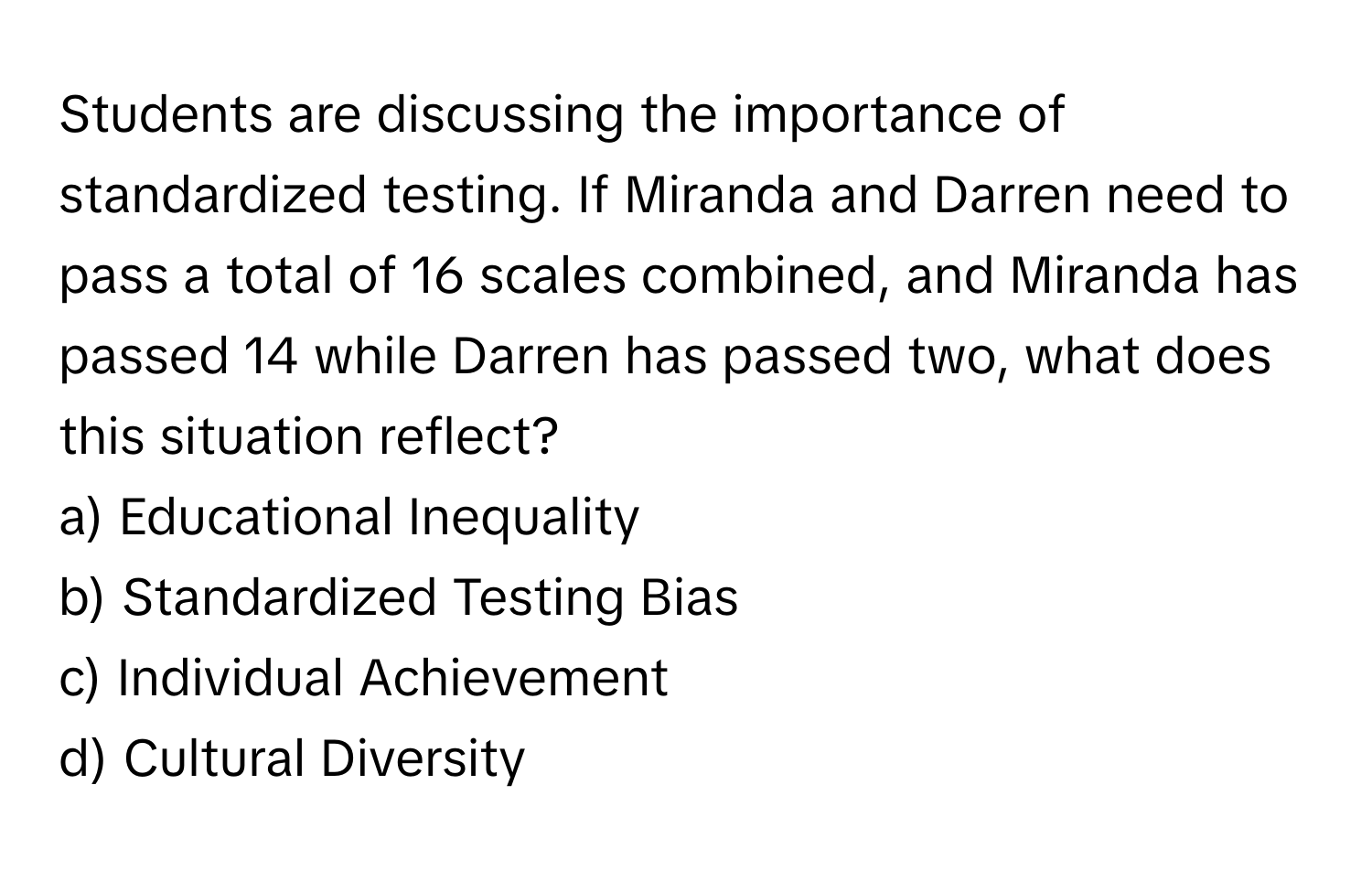 Students are discussing the importance of standardized testing. If Miranda and Darren need to pass a total of 16 scales combined, and Miranda has passed 14 while Darren has passed two, what does this situation reflect?

a) Educational Inequality 
b) Standardized Testing Bias 
c) Individual Achievement 
d) Cultural Diversity