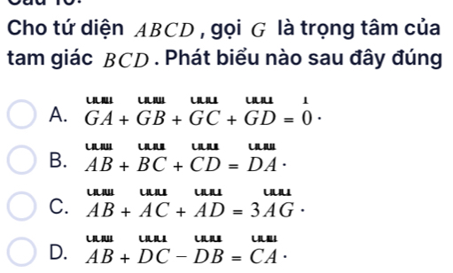 Cho tứ diện ABCD , gọi G là trọng tâm của
tam giác BCD. Phát biểu nào sau đây đúng

A. GA+GB+GC+GD=0·
u' uu
B. AB+BC+CD=DA·
u uuu
C. AB+AC+AD=3AG·

D. AB+DC-DB=CA·