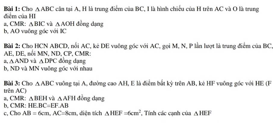 Cho △ ABC cân tại A, H là trung điểm của BC, I là hình chiếu của H trên AC và O là trung 
điểm của HI 
a, CMR : △ BIC và △ AOH đồng dạng 
b, AO vuông góc với IC 
Bài 2: Cho HCN ABCD, nổi AC, kẻ DE vuông góc với AC, gọi M, N, P lần lượt là trung điểm của BC,
AE, DE, nối MN, ND, CP, CMR : 
a, △ AND và △ DPC đồng dạng 
b, ND và MN vuông góc với nhau 
Bài 3: Cho △ ABC vuông tại A, đường cao AH, E là điểm bất kỳ trên AB, kẻ HF vuông góc với HE (F 
trên AC) 
a, CMR : △ BEH và △ AFH đồng dạng 
b, CMR : HE. BC=EF.AB
c, Cho AB=6cm, AC=8cm , diện tích △ HEF=6cm^2 , Tính các cạnh của △ HEF