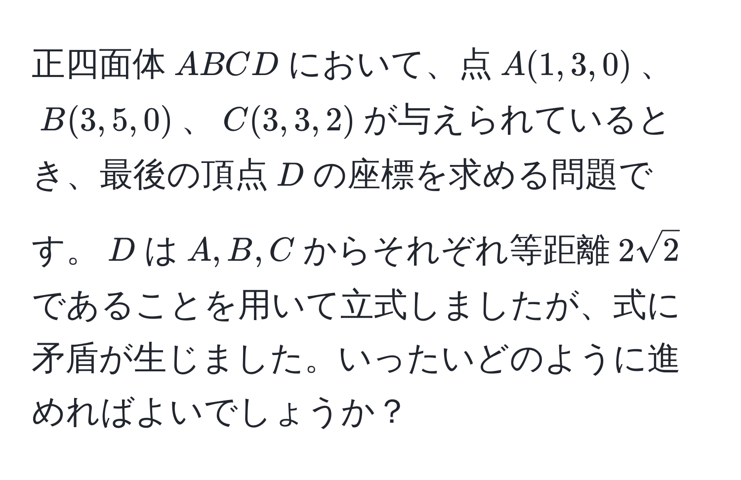 正四面体$ABCD$において、点$A(1,3,0)$、$B(3,5,0)$、$C(3,3,2)$が与えられているとき、最後の頂点$D$の座標を求める問題です。$D$は$A,B,C$からそれぞれ等距離$2sqrt(2)$であることを用いて立式しましたが、式に矛盾が生じました。いったいどのように進めればよいでしょうか？