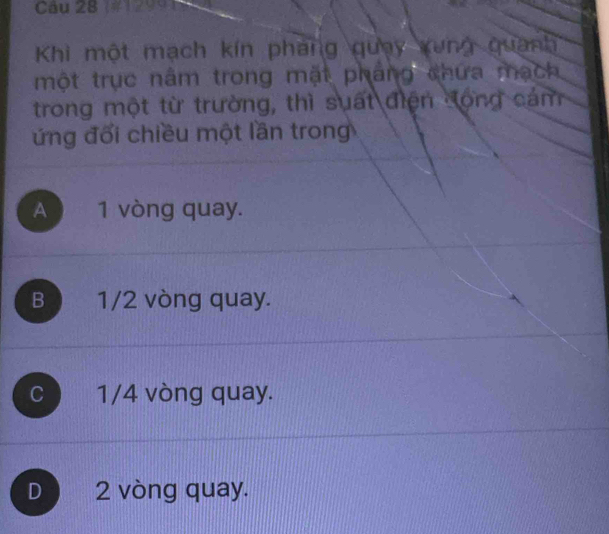 Khi một mạch kín phang quay xung quanh
một trục nâm trong mặt pháng chứa mạch
trong một từ trường, thì suất điện động cám
ứng đổi chiều một lần trong
A 1 vòng quay.
B 1/2 vòng quay.
C 1/4 vòng quay.
D 2 vòng quay.