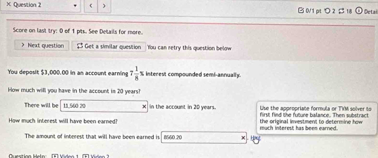 × Question 2 < > B 0/1 pt つ 2 $ 18 Detai 
Score on last try: 0 of 1 pts. See Details for more. 
> Next question Get a similar question You can retry this question below 
You deposit $3,000.00 in an account earning 7 1/8 % interest compounded semi-annually. 
How much will you have in the account in 20 years? 
There will be 11,560 20 × in the account in 20 years. Use the appropriate formula or TVM solver to 
first find the future balance. Then substract 
How much interest will have been earned? the original investment to determine how 
much interest has been earned. 
The amount of interest that will have been earned is 8560.20 ×. Hoot 
Question Heln: D Video 1 Viden 2