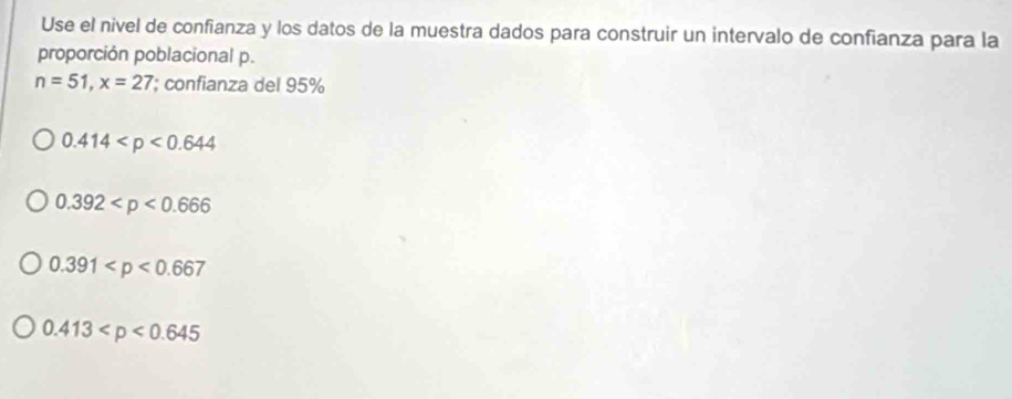 Use el nivel de confianza y los datos de la muestra dados para construir un intervalo de confianza para la
proporción poblacional p.
n=51, x=27; confianza del 95%
0.414
0.392
0.391
0.413