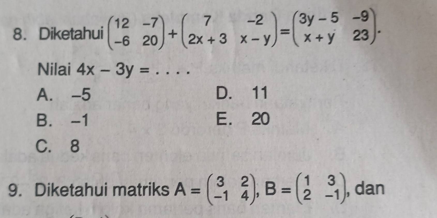 Diketahui beginpmatrix 12&-7 -6&20endpmatrix +beginpmatrix 7&-2 2x+3&x-yendpmatrix =beginpmatrix 3y-5&-9 x+y&23endpmatrix. 
Nilai 4x-3y= _
A. -5 D. 11
B. -1 E. 20
C. 8
9. Diketahui matriks A=beginpmatrix 3&2 -1&4endpmatrix , B=beginpmatrix 1&3 2&-1endpmatrix , dan