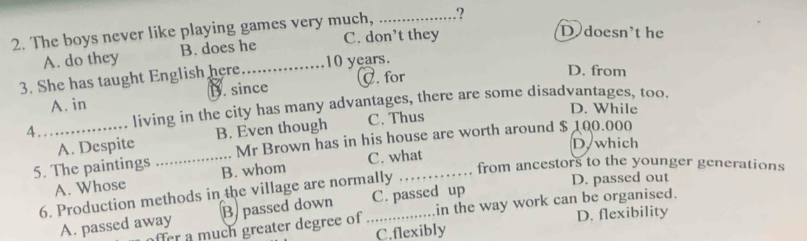 The boys never like playing games very much,_
?
C. don’t they
D doesn't he
A. do they B. does he
3. She has taught English here_
10 years.
C. for
D. from
A. in D. since
living in the city has many advantages, there are some disadvantages, too.
D. While
4_ B. Even though C. Thus
_
A. Despite
Mr Brown has in his house are worth around $ 100.000
D, which
_
5. The paintings
C. what
D. passed out
A. Whose B. whom
from ancestors to the younger generations
6. Production methods in the village are normally
A. passed away B. passed down C. passed up
D. flexibility
ffer a much greater degree of in the way work can be organised.
C.flexibly