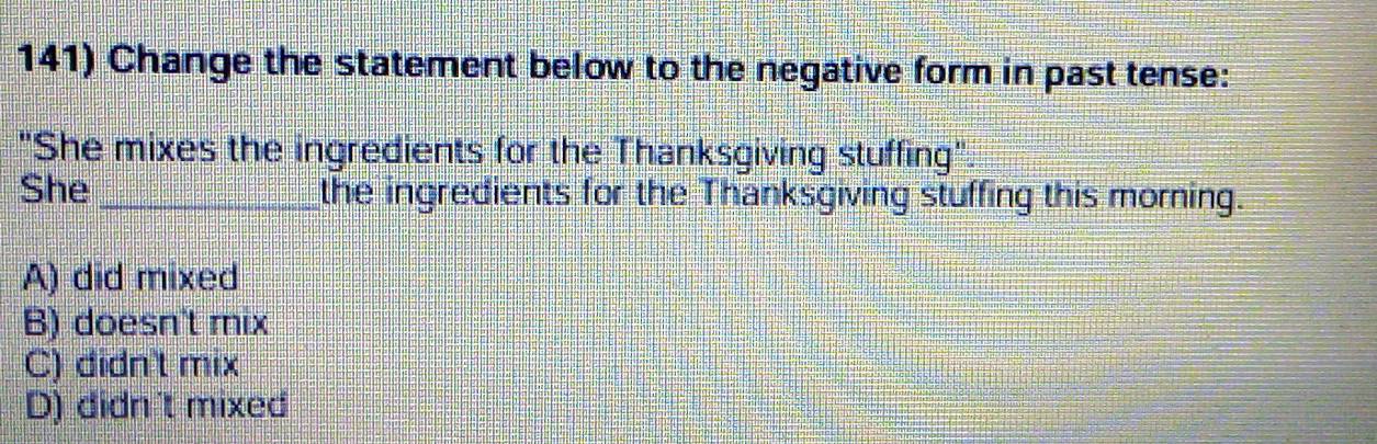 Change the statement below to the negative form in past tense:
"She mixes the ingredients for the Thanksgiving stuffing".
She _the ingredients for the Thanksgiving stuffing this morning.
A) did mixed
B) doesn't mix
C) didn't mix
D) didn't mixed