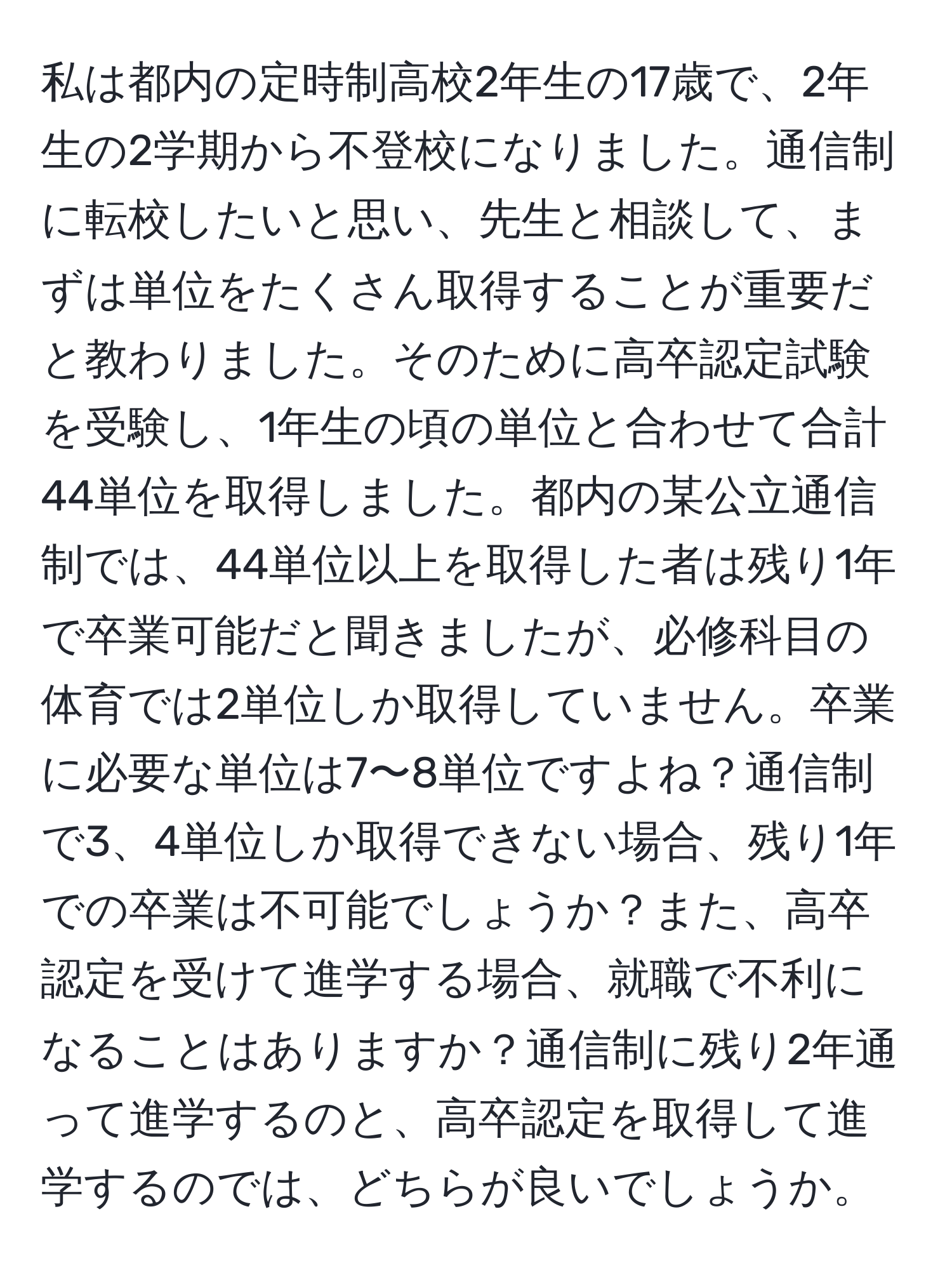 私は都内の定時制高校2年生の17歳で、2年生の2学期から不登校になりました。通信制に転校したいと思い、先生と相談して、まずは単位をたくさん取得することが重要だと教わりました。そのために高卒認定試験を受験し、1年生の頃の単位と合わせて合計44単位を取得しました。都内の某公立通信制では、44単位以上を取得した者は残り1年で卒業可能だと聞きましたが、必修科目の体育では2単位しか取得していません。卒業に必要な単位は7〜8単位ですよね？通信制で3、4単位しか取得できない場合、残り1年での卒業は不可能でしょうか？また、高卒認定を受けて進学する場合、就職で不利になることはありますか？通信制に残り2年通って進学するのと、高卒認定を取得して進学するのでは、どちらが良いでしょうか。