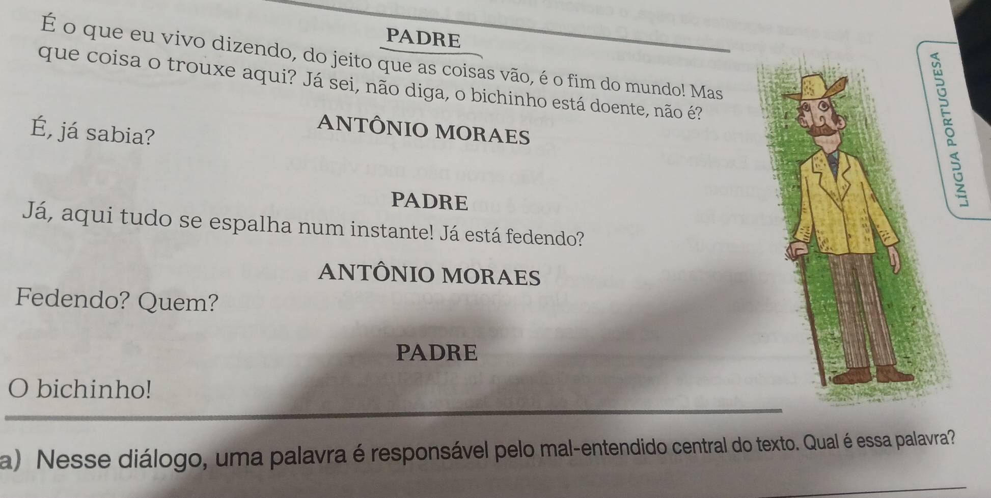 PADRE
É o que eu vivo dizendo, do jeito que as coisas vão, é o fim do mundo! Mas
que coisa o trouxe aqui? Já sei, não diga, o bichinho está doente, não é?
5
É, já sabia?
ANTÔNIO MORAES
PADRE
Já, aqui tudo se espalha num instante! Já está fedendo?
ANTÔNIO MORAES
Fedendo? Quem?
PADRE
_
O bichinho!
a) Nesse diálogo, uma palavra é responsável pelo mal-entendido central do texto. Qual é essa palavra?
_