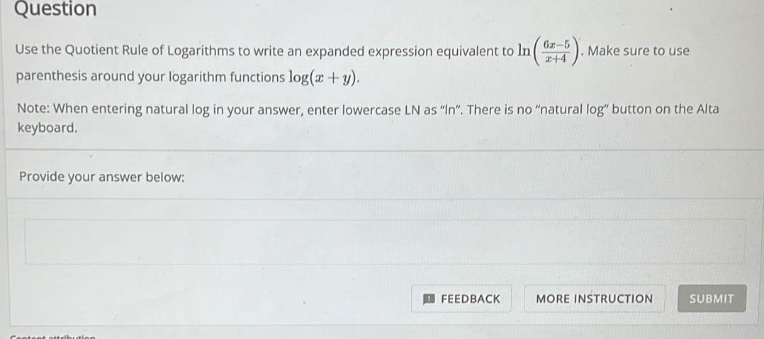 Question 
Use the Quotient Rule of Logarithms to write an expanded expression equivalent to ln ( (6x-5)/x+4 ). Make sure to use 
parenthesis around your logarithm functions log (x+y). 
Note: When entering natural log in your answer, enter lowercase LN as “ln”. There is no “natural log” button on the Alta 
keyboard. 
Provide your answer below: 
FEEDBACK MORE INSTRUCTION SUBMIT