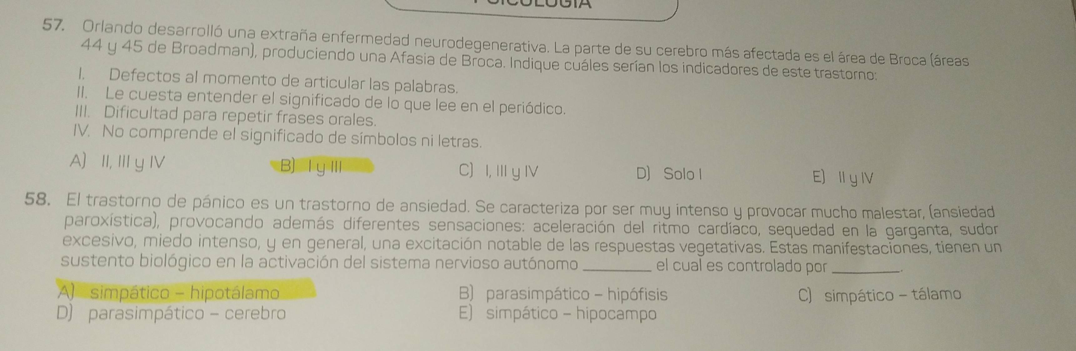 Orlando desarrolló una extraña enfermedad neurodegenerativa. La parte de su cerebro más afectada es el área de Broca (áreas
44 y 45 de Broadman), produciendo una Afasia de Broca. Indique cuáles serían los indicadores de este trastorno:
1. Defectos al momento de articular las palabras.
II. Le cuesta entender el significado de lo que lee en el periódico.
III. Dificultad para repetir frases orales.
IV. No comprende el significado de símbolos ni letras.
A) II, III y IV B) Ⅰ∪Ⅲ C) I, Ⅲ y IV D) Solo I E) I yI
58. El trastorno de pánico es un trastorno de ansiedad. Se caracteriza por ser muy intenso y provocar mucho malestar, (ansiedad
paroxística), provocando además diferentes sensaciones: aceleración del ritmo cardíaco, sequedad en la garganta, sudor
excesivo, miedo intenso, y en general, una excitación notable de las respuestas vegetativas. Estas manifestaciones, tienen un
sustento biológico en la activación del sistema nervioso autónomo_ el cual es controlado por_
A) simpático - hipotálamo B) parasimpático - hipófisis C) simpático - tálamo
D) parasimpático - cerebro E) simpático - hipocampo