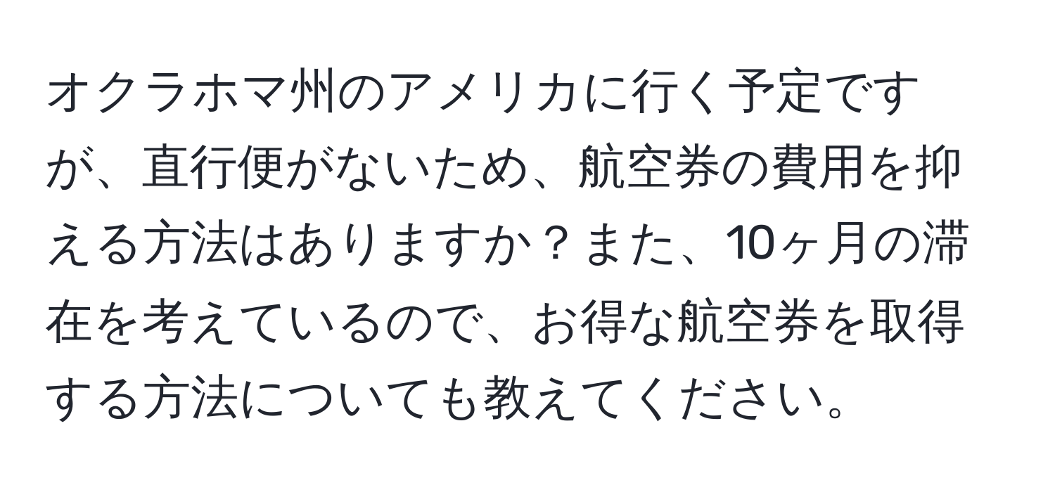 オクラホマ州のアメリカに行く予定ですが、直行便がないため、航空券の費用を抑える方法はありますか？また、10ヶ月の滞在を考えているので、お得な航空券を取得する方法についても教えてください。